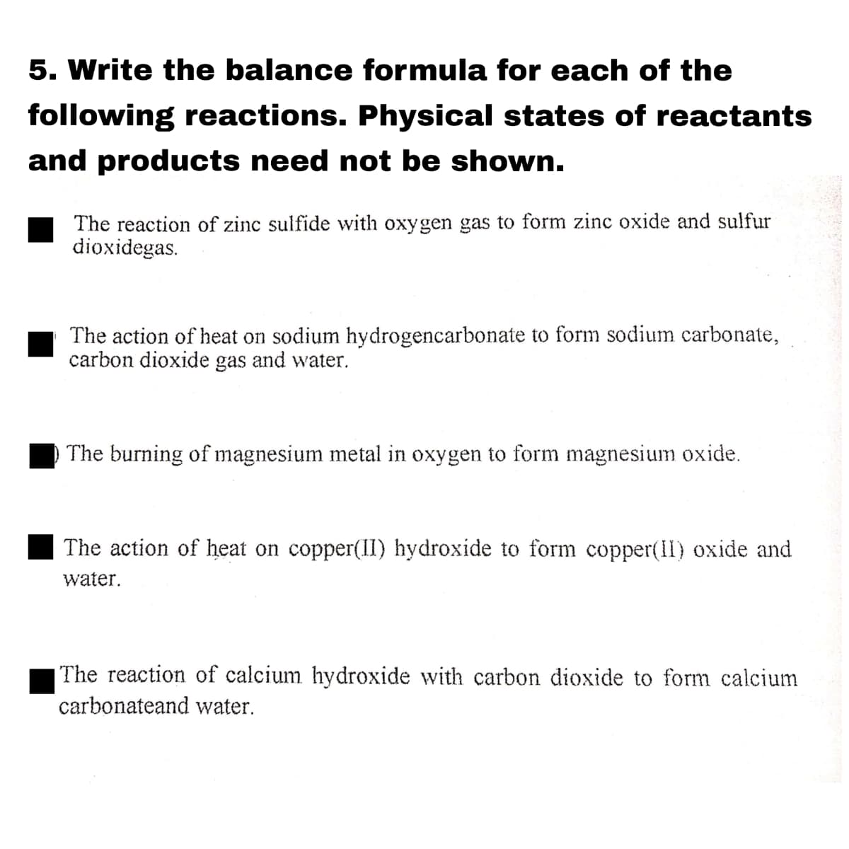 5. Write the balance formula for each of the
following reactions. Physical states of reactants
and products need not be shown.
The reaction of zinc sulfide with oxygen gas to form zinc oxide and sulfur
dioxidegas.
The action of heat on sodium hydrogencarbonate to form sodium carbonate,
carbon dioxide gas and water.
The burning of magnesium metal in oxygen to form magnesium oxide.
The action of heat on copper(II) hydroxide to form copper(II) oxide and
water.
|The reaction of calcium hydroxide with carbon dioxide to form calcium
carbonateand water.
