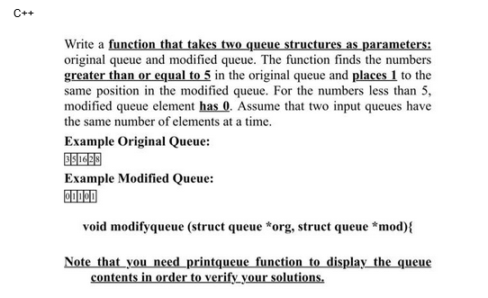 C++
Write a function that takes two queue structures as parameters:
original queue and modified queue. The function finds the numbers
greater than or equal to 5 in the original queue and places 1 to the
same position in the modified queue. For the numbers less than 5,
modified queue element has 0. Assume that two input queues have
the same number of elements at a time.
Example Original Queue:
351628
Example Modified Queue:
01101
void modifyqueue (struct queue *org, struct queue *mod) {
Note that you need printqueue function to display the queue
contents in order to verify your solutions.