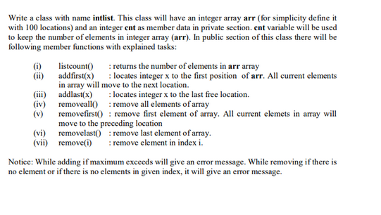 Write a class with name intlist. This class will have an integer array arr (for simplicity define it
with 100 locations) and an integer ent as member data in private section. cnt variable will be used
to keep the number of elements in integer array (arr). In public section of this class there will be
following member functions with explained tasks:
(i)
(ii)
(iii)
(iv)
(v)
:returns the number of elements in arr array
listcount()
addfirst(x)
: locates integer x to the first position of arr. All current elements
in array will move to the next location.
addlast(x)
: locates integer x to the last free location.
removeall(): remove all elements of array
removefirst(): remove first element of array. All current elemets in array will
move to the preceding location
(vi) removelast(): remove last element of array.
(vii) remove(i) : remove element in index i.
Notice: While adding if maximum exceeds will give an error message. While removing if there is
no element or if there is no elements in given index, it will give an error message.