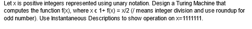 Let x is positive integers represented using unary notation. Design a Turing Machine that
computes the function f(x), where x € 1+ f(x) = x/2 (/ means integer division and use roundup for
odd number). Use Instantaneous Descriptions to show operation on x=1111111.