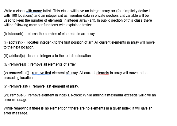 Write a class with name intlist. This class will have an integer array arr (for simplicity define it
with 100 locations) and an integer cnt as member data in private section. cnt variable will be
used to keep the number of elements in integer array (arr). In public section of this class there
will be following member functions with explained tasks:
(i) listcount(): returns the number of elements in arr array
(ii) addfirst(x) : locates integer x to the first position of arr. All current elements in array will move
to the next location.
(iii) addlast(x) : locates integer x to the last free location.
(iv) removeall(): remove all elements of array
(v) removefirst(): remove first element of array. All current elemets in array will move to the
preceding location
(vi) removelast(): remove last element of array.
(vii) remove(i): remove element in index i. Notice: While adding if maximum exceeds will give an
error message.
While removing if there is no element or if there are no elements in a given index, it will give an
error message.