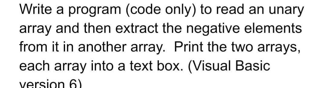 Write a program (code only) to read an unary
array and then extract the negative elements
from it in another array. Print the two arrays,
each array into a text box. (Visual Basic
version 6)
