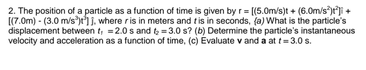 2. The position of a particle as a function of time is given by r = [(5.0m/s)t + (6.0m/s²)t²jî +
[(7.0m) - (3.0 m/s)t°] ĵ, where r is in meters and tis in seconds, {a) What is the particle's
displacement between t, =2.0 s and t2 = 3.0 s? (b) Determine the particle's instantaneous
velocity and acceleration as a function of time, (c) Evaluate v and a at t= 3.0 s.
