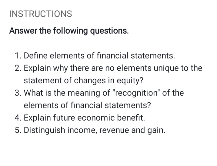 INSTRUCTIONS
Answer the following questions.
1. Define elements of financial statements.
2. Explain why there are no elements unique to the
statement of changes in equity?
3. What is the meaning of "recognition" of the
elements of financial statements?
4. Explain future economic benefit.
5. Distinguish income, revenue and gain.
