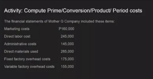 Activity: Compute Prime/Conversion/Product/ Period costs
The financial statements of Mother G Company included these items:
Marketing costs
P160,000
Direct labor cost
245,000
Administrative costs
145,000
Direct materials used
285,000
Fixed factory overhead costs
175,000
Variable factory overhead costs
155,000
