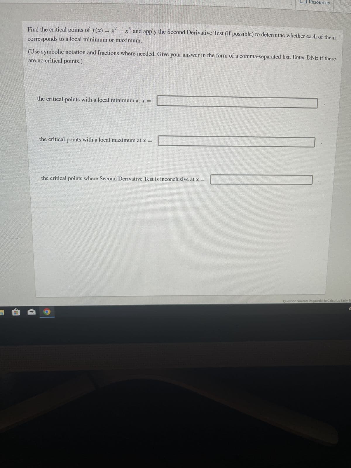 Hi
Find the critical points of f(x) = x¹ - x³ and apply the Second Derivative Test (if possible) to determine whether each of them
corresponds to a local minimum or maximum.
(Use symbolic notation and fractions where needed. Give your answer in the form of a comma-separated list. Enter DNE if there
are no critical points.)
the critical points with a local minimum at x =
Resources
the critical points with a local maximum at x =
the critical points where Second Derivative Test is inconclusive at x =
Question Source: Rogawski 4e Calculus Early T