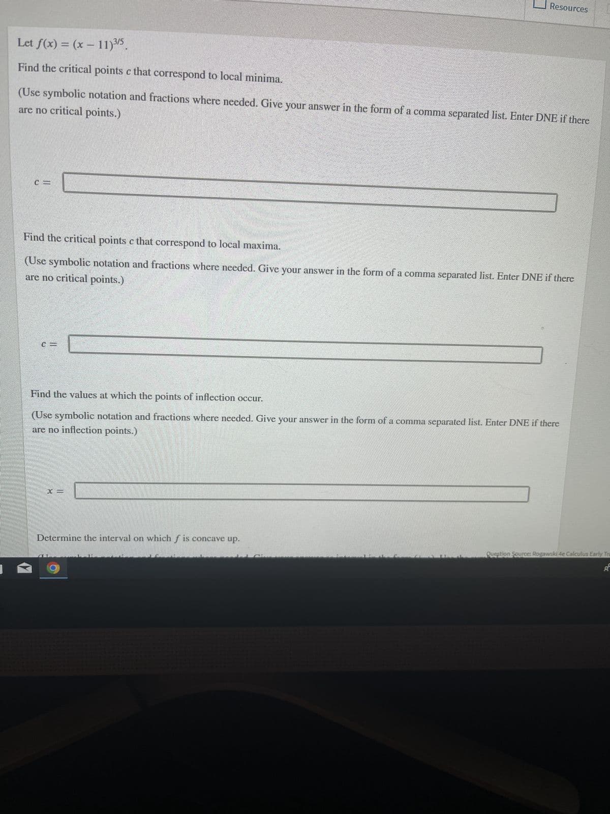Let f(x) = (x - 11) ³/5.
Find the critical points c that correspond to local minima.
Resources
are no critical points.)
(Use symbolic notation and fractions where needed. Give your answer in the form of a comma separated list. Enter DNE if there
Find the critical points c that correspond to local maxima.
are no critical points.)
(Use symbolic notation and fractions where needed. Give your answer in the form of a comma separated list. Enter DNE if there
Find the values at which the points of inflection occur.
(Use symbolic notation and fractions where needed. Give your answer in the form of a comma separated list. Enter DNE if there
are no inflection points.)
Determine the interval on which f is concave up.
Question Source: Rogawski 4e Calculus Early Tra
