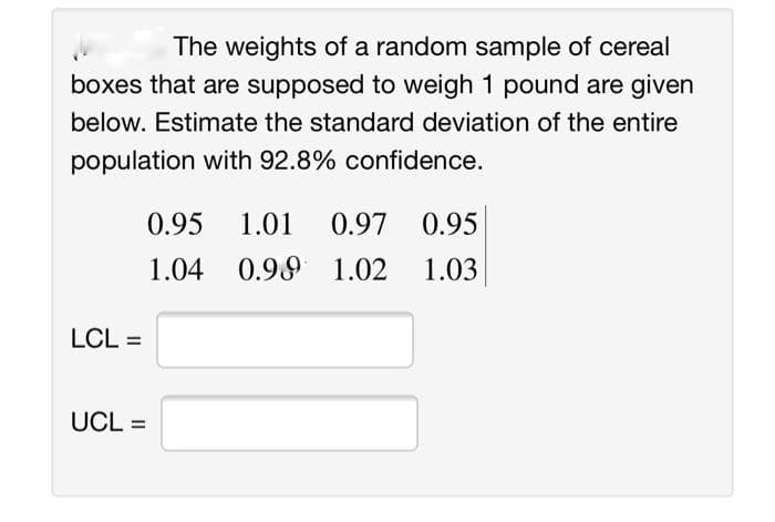 The weights of a random sample of cereal
boxes that are supposed to weigh 1 pound are given
below. Estimate the standard deviation of the entire
population with 92.8% confidence.
0.95
1.01
0.97
0.95
1.04
0.99 1.02
1.03
LCL =
UCL =
