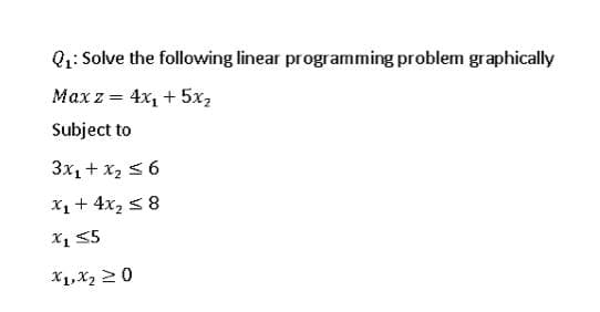 Q1: Solve the following linear programming problem graphically
Max z = 4x, + 5x2
Subject to
3x1 + x2 < 6
X1+ 4x2 58
X1 55
X1,X2 20
