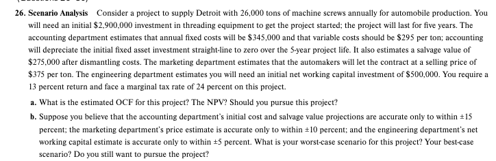 26. Scenario Analysis Consider a project to supply Detroit with 26,000 tons of machine screws annually for automobile production. You
will need an initial $2,900,000 investment in threading equipment to get the project started; the project will last for five years. The
accounting department estimates that annual fixed costs will be $345,000 and that variable costs should be $295 per ton; accounting
will depreciate the initial fixed asset investment straight-line to zero over the 5-year project life. It also estimates a salvage value of
$275,000 after dismantling costs. The marketing department estimates that the automakers will let the contract at a selling price of
$375 per ton. The engineering department estimates you will need an initial net working capital investment of $500,000. You require a
13 percent return and face a marginal tax rate of 24 percent on this project.
a. What is the estimated OCF for this project? The NPV? Should you pursue this project?
b. Suppose you believe that the accounting department's initial cost and salvage value projections are accurate only to within +15
percent; the marketing department's price estimate is accurate only to within +10 percent; and the engineering department's net
working capital estimate is accurate only to within +5 percent. What is your worst-case scenario for this project? Your best-case
scenario? Do you still want to pursue the project?
