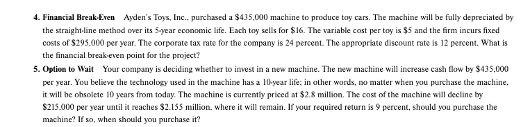 4. Financial Break-Even Ayden's Toys, Inc., purchased a $435,000 machine to produce toy cars. The machine will be fully depreciated by
the straight-line method over its 5-year economic life. Each toy sells for $16. The variable cost per toy is $5 and the firm incurs fixed
costs of $295,000 per year. The corporate tax rate for the company is 24 percent. The appropriate discount rate is 12 percent. What is
the financial break-even point for the project?
5. Option to Wait Your company is deciding whether to invest in a new machine. The new machine will increase cash flow by $435,000
per year. You believe the technology used in the machine has a 10-year life; in other words, no matter when you purchase the machine,
it will be obsolete 10 years from today. The machine is currently priced at $2.8 million. The cost of the machine will decline by
$215,000 per year until it reaches $2.155 million, where it will remain. If your required return is 9 percent, should you purchase the
machine? If so, when should you purchase it?
