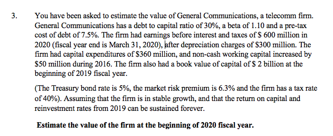 You have been asked to estimate the value of General Communications, a telecomm firm.
General Communications has a debt to capital ratio of 30%, a beta of 1.10 and a pre-tax
cost of debt of 7.5%. The firm had earnings before interest and taxes of $ 600 million in
2020 (fiscal year end is March 31, 2020), kfter depreciation charges of $300 million. The
firm had capital expenditures of $360 million, and non-cash working capital increased by
$50 million during 2016. The firm also had a book value of capital of $ 2 billion at the
beginning of 2019 fiscal year.
3.
(The Treasury bond rate is 5%, the market risk premium is 6.3% and the firm has a tax rate
of 40%). Assuming that the firm is in stable growth, and that the return on capital and
reinvestment rates from 2019 can be sustained forever.
Estimate the value of the firm at the beginning of 2020 fiscal year.
