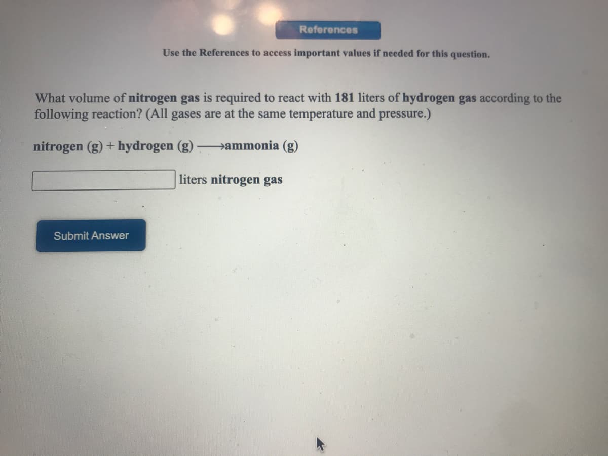 References
Use the References to access important values if needed for this question.
What volume of nitrogen gas is required to react with 181 liters of hydrogen gas according to the
following reaction? (All gases are at the same temperature and pressure.)
nitrogen (g) + hydrogen (g)
ammonia (g)
liters nitrogen gas
Submit Answer
