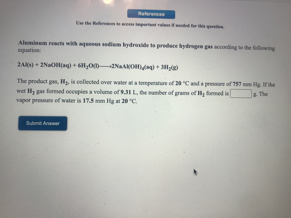 References
Use the References to access important values if needed for this question.
Aluminum reacts with aqueous sodium hydroxide to produce hydrogen gas according to the following
equation:
2Al(s) + 2NAOH(aq)+ 6H2O(1)–→2NAAI(OH)4(aq) + 3H2(g)
The product gas, H2, is collected over water at a temperature of 20 °C and a pressure of 757 mm Hg. If the
wet H2 gas formed occupies a volume of 9.31 L, the number of grams of H, formed is
g. The
vapor pressure of water is 17.5 mm Hg at 20 °C.
Submit Answer
