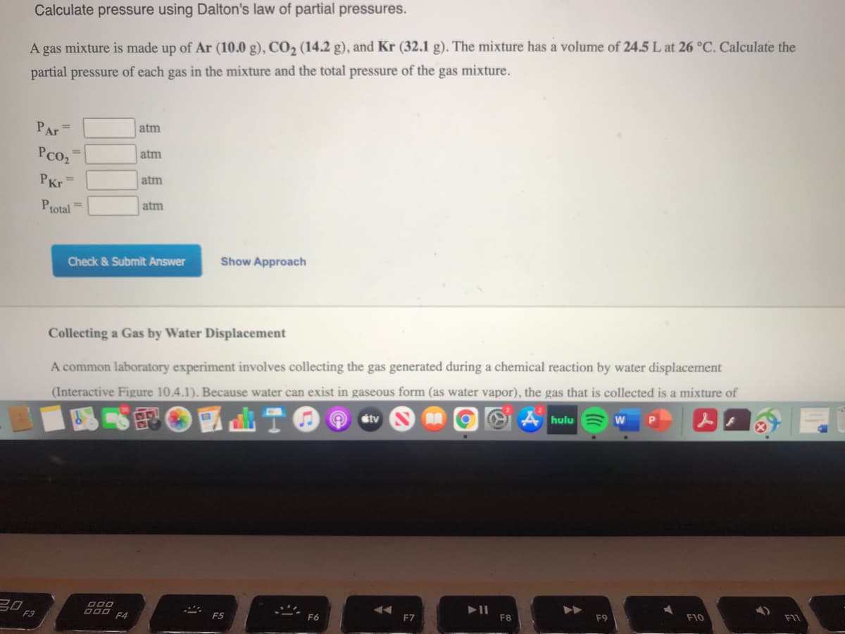 Calculate pressure using Dalton's law of partial pressures.
A gas mixture is made up of Ar (10.0 g), CO2 (14.2 g), and Kr (32.1 g). The mixture has a volume of 24.5 L at 26 °C. Calculate the
partial pressure of each gas in the mixture and the total pressure of the gas mixture.
PAr =
atm
PCO2
atm
PKr
atm
Ptotal =
atm
Check & Submit Answer
Show Approach
Collecting a Gas by Water Displacement
A common laboratory experiment involves collecting the gas generated during a chemical reaction by water displacement
(Interactive Figure 10.4.1). Because water can exist in gaseous form (as water vapor), the gas that is collected is a mixture of
e工甲通
étv
A hulu
20 F3
F7
F8
F9
F10
F4
F5
F6
