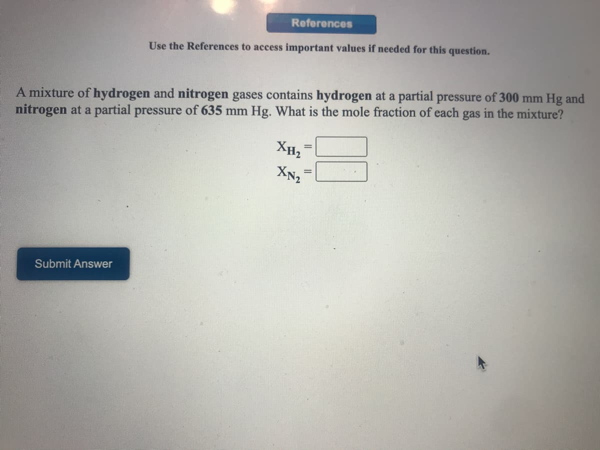 References
Use the References to access important values if needed for this question.
A mixture of hydrogen and nitrogen gases contains hydrogen at a partial pressure of 300 mm Hg and
nitrogen at a partial pressure of 635 mm Hg. What is the mole fraction of each gas in the mixture?
XH2
XN2
Submit Answer
