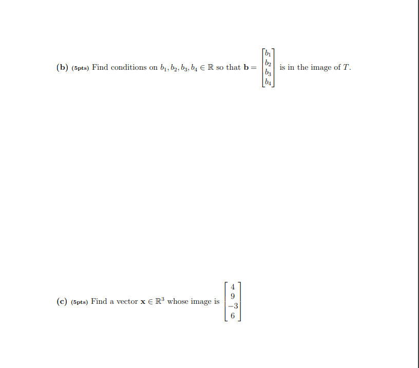 [b
(b) (5pts) Find conditions on b1, b2, bz, b4 E R so that b=
b2
is in the image of T.
4
(c) (5pts) Find a vector x € R³ whose image is
-3
