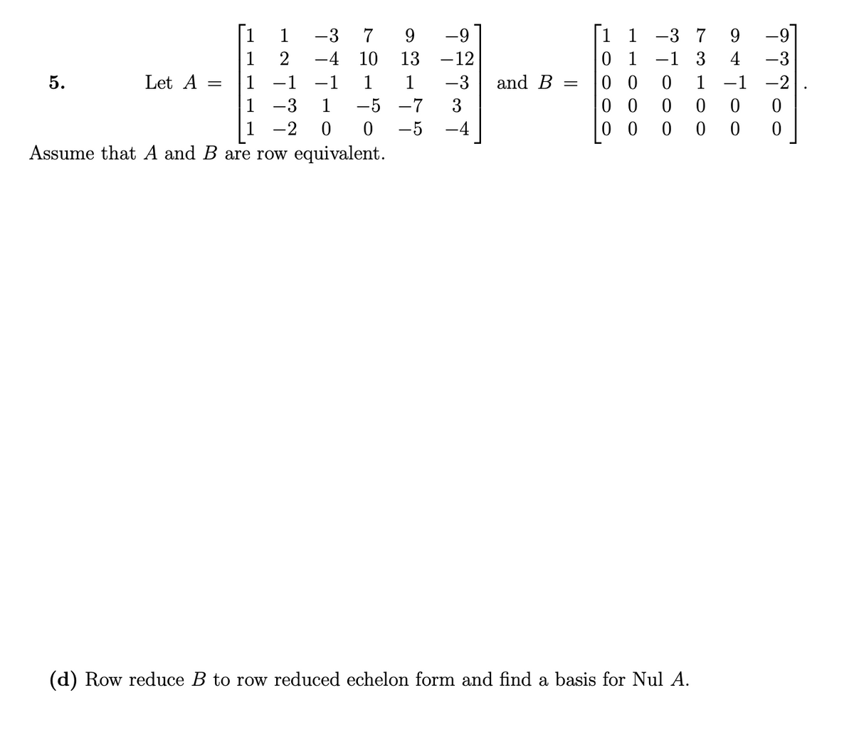 [1
-9]
[1 1 -3 7
0 1
0 0
0 0
0 0
1
-3 7
9.
-9
9.
1
2
-4 10
13
-12
-1 3
4
-3
1 -1 -1
1 -3
5.
Let A
1
-3
and B
1
-1
-2
%3|
1
-5 -7
3
-2
-5
-4
Assume that A and B are row equivalent.
(d) Row reduce B to row reduced echelon form and find a basis for Nul A.
