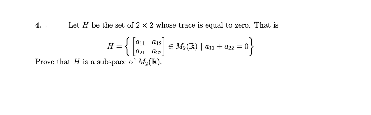 4.
Let H be the set of 2 x 2 whose trace is equal to zero. That is
-{:
a11
a12
Н —
E M2(R) | a11 + a22 =
A21 a22
Prove that H is a subspace of M2(R).

