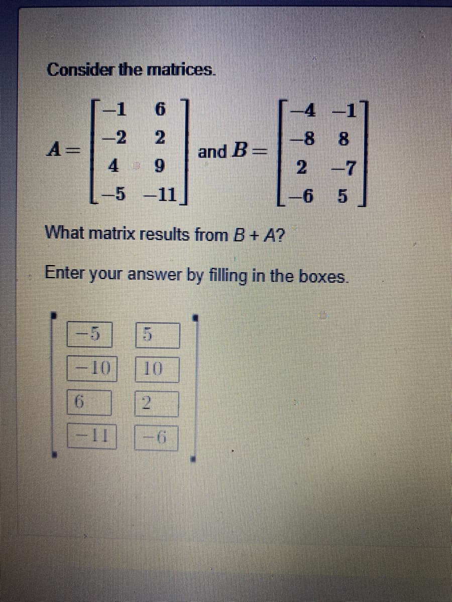 Consider the matrices.
-1
9.
-4
2
and B-
8
8
-2
4 9
2
-7
5-11
What matrix results from B + A?
Enter your answer by filling in the boxes.
10
10
9.
