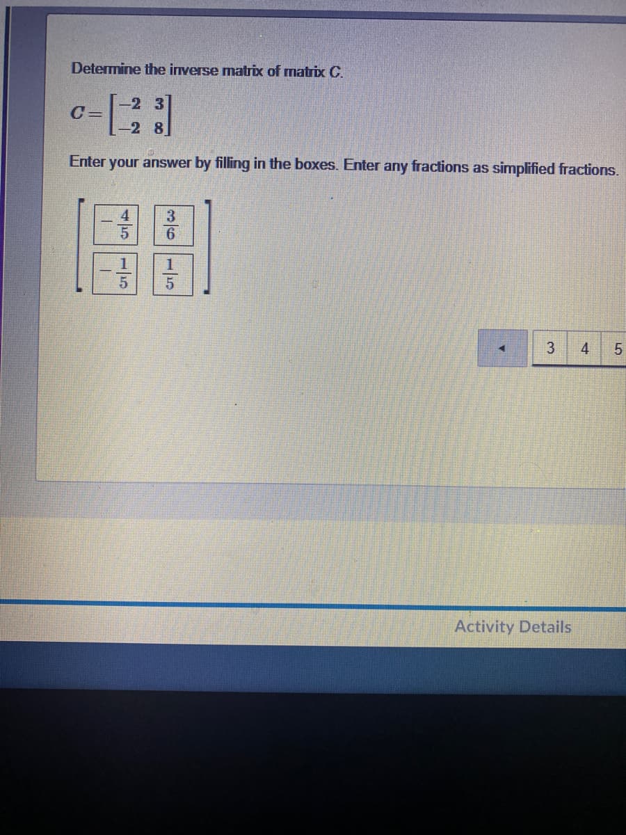 Determine the inverse matrix of matrix C.
-2 3
С-
-2 8
Enter
your answer by filling in the boxes. Enter any fractions as simplified fractions.
1
3
4
Activity Details
515
