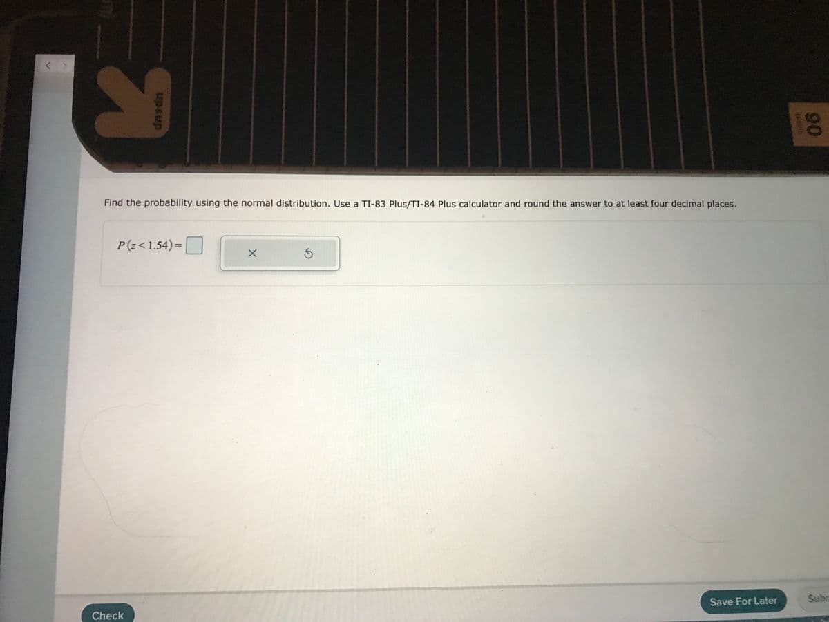Find the probability using the normal distribution. Use a TI-83 Plus/TI-84 Plus calculator and round the answer to at least four decimal places.
P(z< 1.54)=|
%3D
Save For Later
Subn
Check
90
