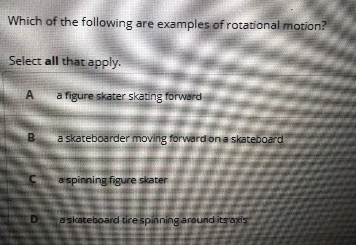 Which of the following are examples of rotational motion?
Select all that apply.
A
a figure skater skating forward
a skateboarder moving forward on a skateboard
a spinning figure skater
a skateboard tire spinning around its axis
