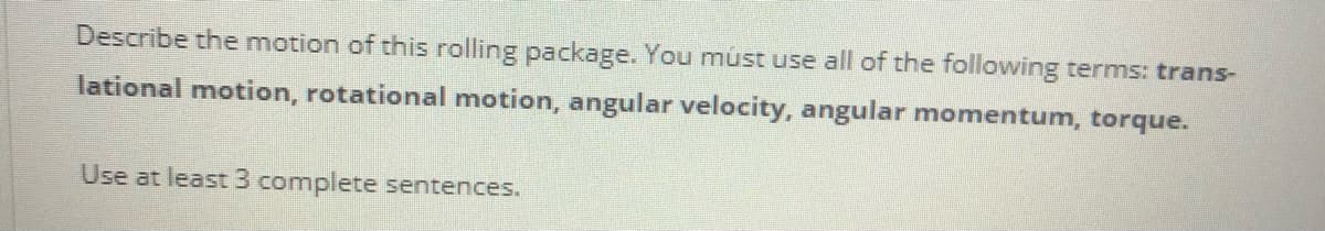 Describe the motion of this rolling package. You mnúst use all of the following terms: trans-
lational motion, rotational motion, angular velocity, angular momentum, torque.
Use at least 3 complete sentences.
