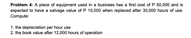 Problem 4: A piece of equipment used in a business has a first cost of P 50,000 and is
expected to have a salvage value of P 10,000 when replaced after 30,000 hours of use.
Compute:
1. the depreciation per hour use
2. the book value after 12,000 hours of operation
