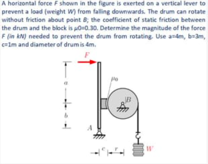 A horizontal force F shown in the figure is exerted on a vertical lever to
prevent a load (weight W) from falling downwards. The drum can rotate
without friction about point B; the coefficient of static friction between
the drum and the block is u0=0.30. Determine the magnitude of the force
F (in kN) needed to prevent the drum from rotating. Use a=4m, b=3m,
c=1m and diameter of drum is 4m.
