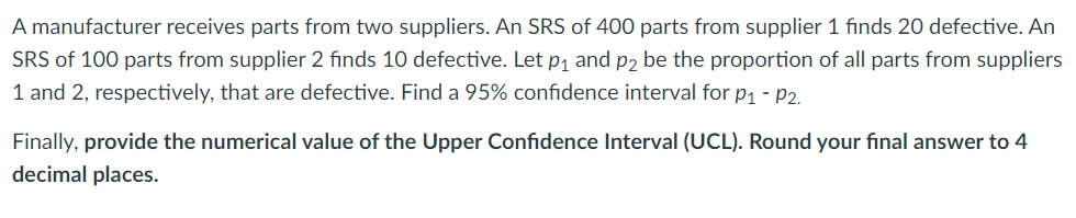 A manufacturer receives parts from two suppliers. An SRS of 400 parts from supplier 1 finds 20 defective. An
SRS of 100 parts from supplier 2 finds 10 defective. Let p1 and p2 be the proportion of all parts from suppliers
1 and 2, respectively, that are defective. Find a 95% confidence interval for p1 - P2.
Finally, provide the numerical value of the Upper Confidence Interval (UCL). Round your final answer to 4
decimal places.
