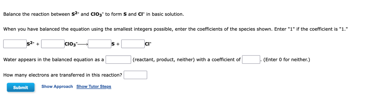 Balance the reaction between S²- and CIO3 to form S and CI in basic solution.
When you have balanced the equation using the smallest integers possible, enter the coefficients of the species shown. Enter "1" if the coefficient is "1."
S²- +
CIO3-
S +
CI™
Water appears in the balanced equation as a
(reactant, product, neither) with a coefficient of
(Enter 0 for neither.)
How many electrons are transferred in this reaction?
Submit
Show Approach Show Tutor Steps
