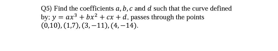 Q5) Find the coefficients a, b, c and d such that the curve defined
by; y = ax3 + bx² + cx + d, passes through the points
(0,10), (1,7), (3, -11), (4, – 14).
