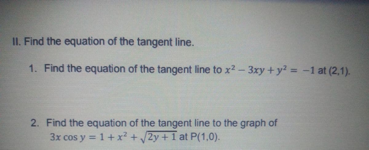 II. Find the equation of the tangent line.
1. Find the equation of the tangent line to x2-3xy +y? = -1 at (2,1).
%3D
2. Find the equation of the tangent line to the graph of
3x cos y = 1 + x² +/2y+ 1 at P(1,0).
