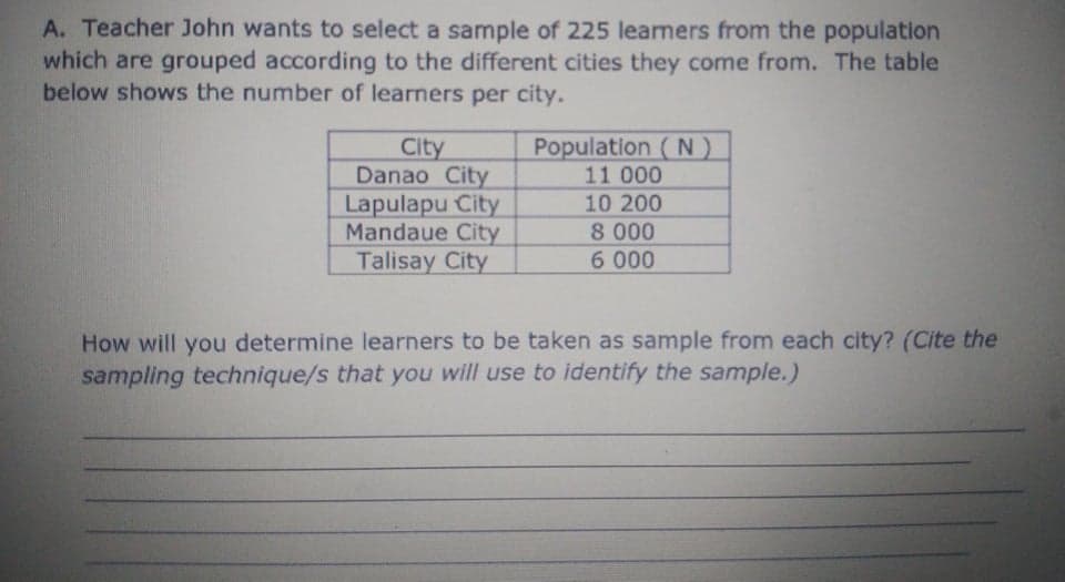 A. Teacher John wants to select a sample of 225 learmers from the population
which are grouped according to the different cities they come from. The table
below shows the number of learners per city.
Population ( N)
11 000
City
Danao City
Lapulapu City
Mandaue City
Talisay City
10 200
8 000
6 000
How will you determine learners to be taken as sample from each city? (Cite the
sampling technique/s that you will use to identify the sample.)
