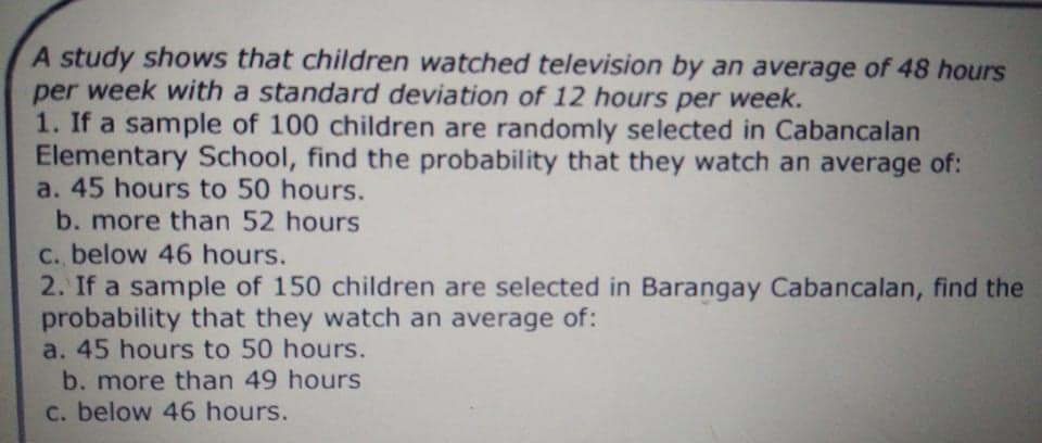 A study shows that children watched television by an average of 48 hours
per week with a standard deviation of 12 hours per week.
1. If a sample of 100 children are randomly selected in Cabancalan
Elementary School, find the probability that they watch an average of:
a. 45 hours to 50 hours.
b. more than 52 hours
C. below 46 hours.
2. If a sample of 150 children are selected in Barangay Cabancalan, find the
probability that they watch an average of:
a. 45 hours to 50 hours.
b. more than 49 hours
c. below 46 hours.
