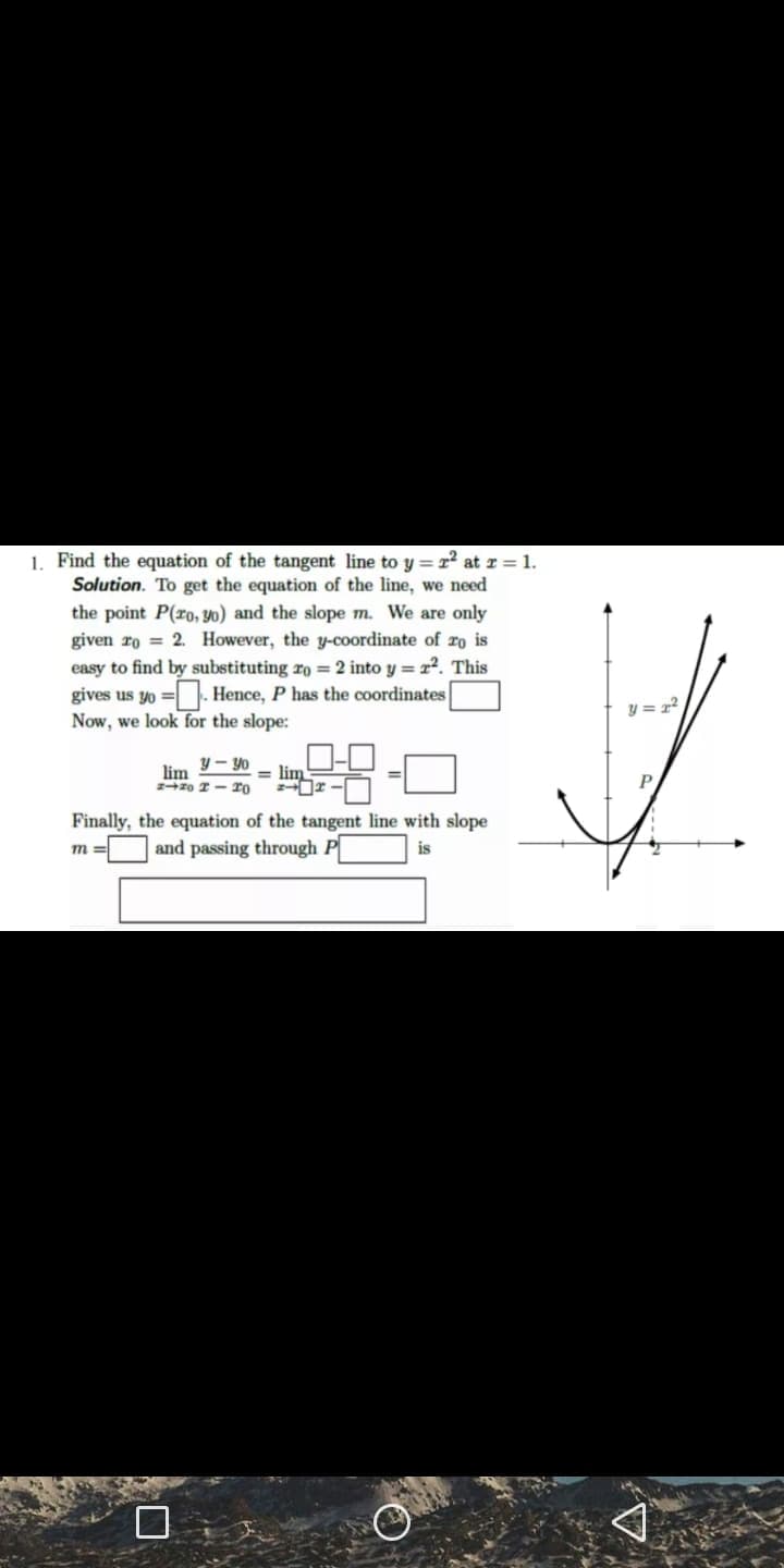 1. Find the equation of the tangent line to y =r at r = 1.
Solution. To get the equation of the line, we need
the point P(ro, y0) and the slope m. We are only
given ro = 2. However, the y-coordinate of ro is
easy to find by substituting ro = 2 into y = r. This
gives us yo = . Hence, P has the coordinates
Now, we look for the slope:
y = r?
lim -Y0
= lim
P
Finally, the equation of the tangent line with slope
and passing through P
m
is
