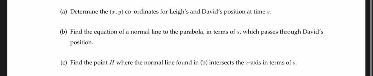(a) Determine the (x, y) co-ordinates for Leigh's and David's position at time s.
(b) Find the equation of a normal line to the parabola, in terms of s, which passes through David's
position.
(c) Find the point H where the normal line found in (b) intersects the x-axis in terms of s.
