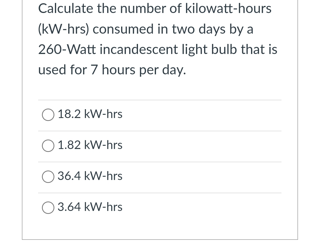 Calculate the number of kilowatt-hours
(kW-hrs) consumed in two days by a
260-Watt incandescent light bulb that is
used for 7 hours per day.
O 18.2 kW-hrs
1.82 kW-hrs
O 36.4 kW-hrs
O 3.64 kW-hrs
