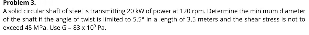 Problem 3.
A solid circular shaft of steel is transmitting 20 kW of power at 120 rpm. Determine the minimum diameter
of the shaft if the angle of twist is limited to 5.5° in a length of 3.5 meters and the shear stress is not to
exceed 45 MPa. Use G = 83 x 10° Pa.
