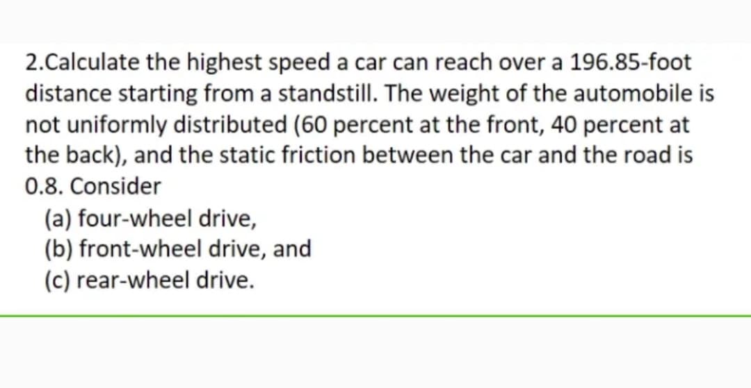 2.Calculate the highest speed a car can reach over a 196.85-foot
distance starting from a standstill. The weight of the automobile is
not uniformly distributed (60 percent at the front, 40 percent at
the back), and the static friction between the car and the road is
0.8. Consider
(a) four-wheel drive,
(b) front-wheel drive, and
(c) rear-wheel drive.
