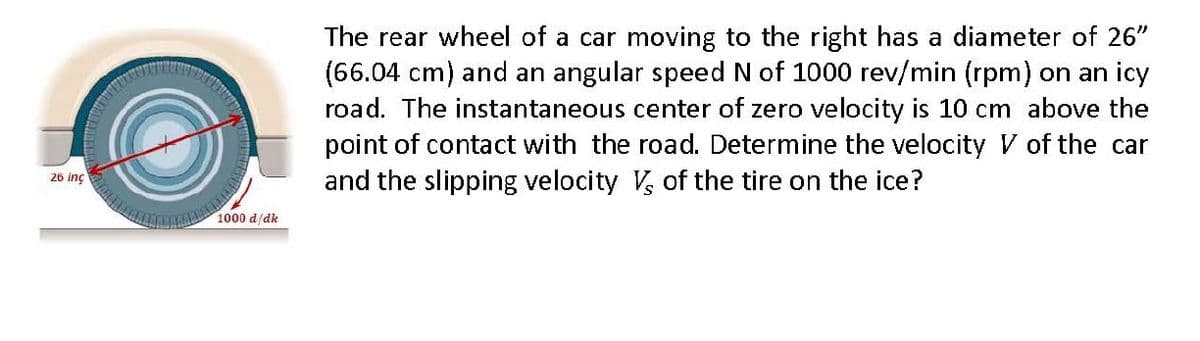 The rear wheel of a car moving to the right has a diameter of 26"
(66.04 cm) and an angular speed N of 1000 rev/min (rpm) on an icy
road. The instantaneous center of zero velocity is 10 cm above the
point of contact with the road. Determine the velocity V of the car
and the slipping velocity V, of the tire on the ice?
26 inç
1000 d/dk
