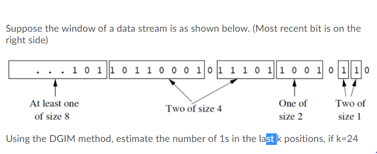 Suppose the window of a data stream is as shown below. (Most recent bit is on the
right side)
. 10 1 |1 0 1 1 0 0 o 1|0 1 1 1 0 |1 0 0 1 0 1||10
At least one
Two of size 4
One of
Two of
of size 8
size 2
size 1
Using the DGIM method, estimate the number of 1s in the last k positions, if k=24
