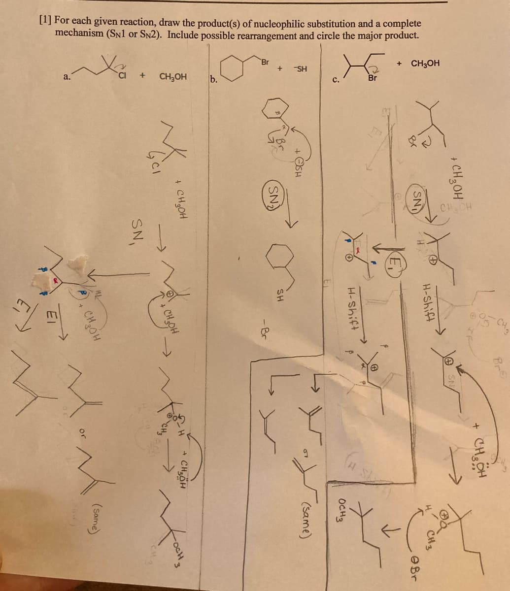 [1] For each given reaction, draw the product(s) of nucleophilic substitution and a complete
mechanism (SN1 or SN2). Include possible rearrangement and circle the major product.
Br
+ CH3OH
-SH
a,
CH,OH
b.
с.
Br
CH CH
CHCH
+ CH3OH
SN
H-Shift
CH3
OBr
H-Shift
OCH2
(same)
(SN)
SH
-Br
+ CH,OH
+ CHÖH
->
-oCH.
SN,
CHOH
El
