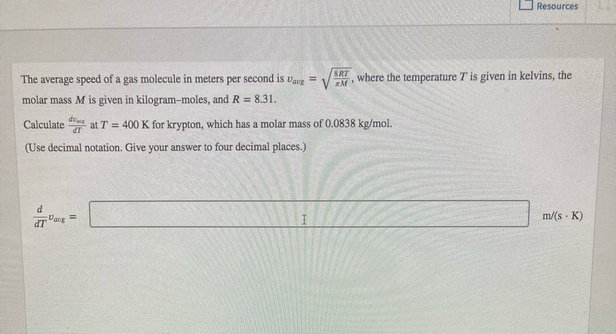 O Resources
The average speed of a gas molecule in meters per second is
Vavg =
8RT
where the temperature T is given in kelvins, the
molar mass M is given in kilogram-moles, and R 8.31.
dvaug
Calculate
at T = 400 K for krypton, which has a molar mass of 0.0838 kg/mol.
dT
(Use decimal notation. Give your answer to four decimal places.)
d
m/(s · K)
%3D
Vaug
dT
