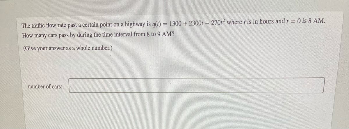 The traffic flow rate past a certain point on a highway is q(t) = 1300 + 2300t – 270r2 where t is in hours and t = 0 is 8 AM.
How many cars pass by during the time interval from 8 to 9 AM?
%3D
(Give your answer as a whole number.)
number of cars:
