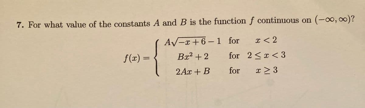 7. For what value of the constants A and B is the function f continuous on (-o, )?
A/-x+6– 1 for
I < 2
f(x) =
Bx? +2
for 2<x<3
2Ax + B
for x > 3
