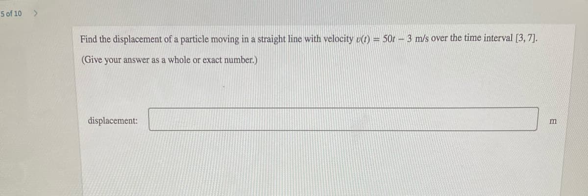 5 of 10
Find the displacement of a particle moving in a straight line with velocity v(t) = 50t – 3 m/s over the time interval [3, 7].
(Give your answer as a whole or exact number.)
displacement:
m
