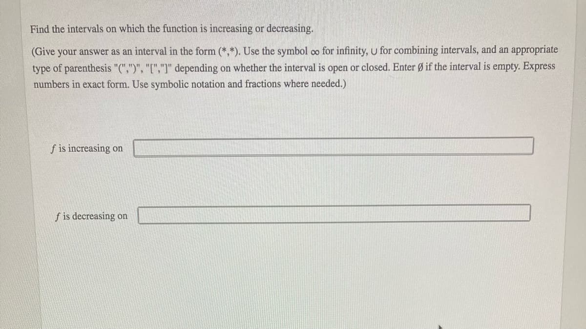 Find the intervals on which the function is increasing or decreasing.
(Give your answer as an interval in the form (*,*). Use the symbol co for infinity, u for combining intervals, and an appropriate
type of parenthesis "(",")", "[","]" depending on whether the interval is open or closed. Enter Ø if the interval is empty. Express
numbers in exact form. Use symbolic notation and fractions where needed.)
f is increasing on
f is decreasing on
