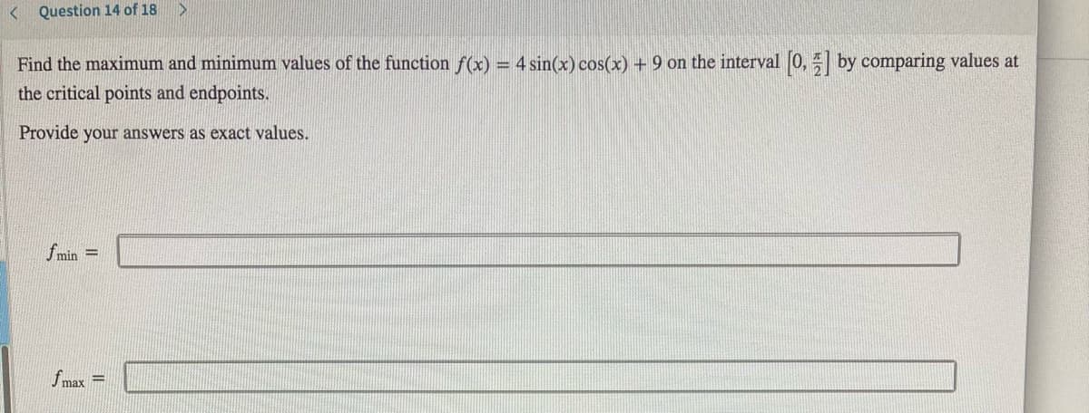 < Question 14 of 18
Find the maximum and minimum values of the function f(x) = 4 sin(x) cos(x) + 9 on the interval 0, by comparing values at
the critical points and endpoints.
Provide your answers as exact values.
fmin =
fmax =
